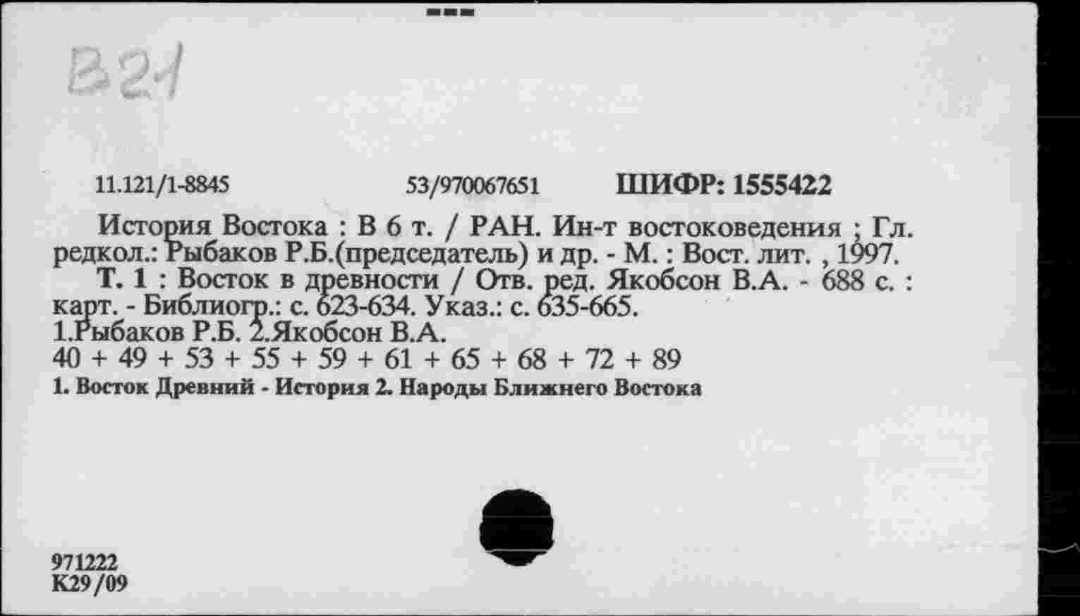 ﻿11.121/1-8845	53/970067651 ШИФР: 1555422
История Востока : В 6 т. / РАН. Ин-т востоковедения ; Гл. редкол.: Рыбаков Р.Б.(председатель) и др. - М. : Вост. лит. , 1997.
T. 1 : Восток в древности / Отв. ред. Якобсон В.А. - 688 с. : карт. - Библиогр.: с. 623-634. Указ.: с. 635-665.
1.Рыбаков Р.Б. 2.Якобсон В.А.
40 + 49 + 53 + 55 + 59 + 61 + 65 + 68 + 72 + 89
1. Восток Древний - История 2. Народы Ближнего Востока
971222 К29/09